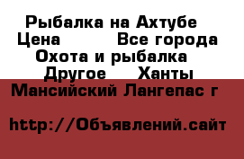 Рыбалка на Ахтубе › Цена ­ 500 - Все города Охота и рыбалка » Другое   . Ханты-Мансийский,Лангепас г.